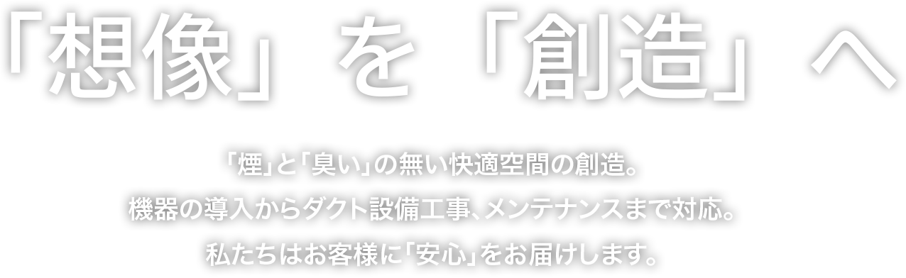 「想像」を「創造」へ 「煙」と「臭い」の無い快適空間の創造。機器の導入からダクト設備工事、メンテナンスまで対応。私たちはお客様に「安心」をお届けします。